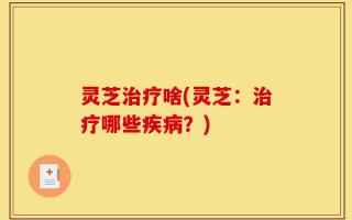 灵芝治疗啥(灵芝：治疗哪些疾病？)
