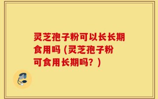 灵芝孢子粉可以长长期食用吗 (灵芝孢子粉可食用长期吗？)