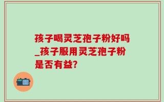 孩子喝灵芝孢子粉好吗_孩子服用灵芝孢子粉是否有益？