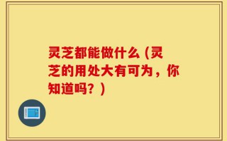 灵芝都能做什么 (灵芝的用处大有可为，你知道吗？)