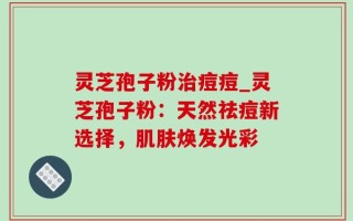 灵芝孢子粉治痘痘_灵芝孢子粉：天然祛痘新选择，肌肤焕发光彩