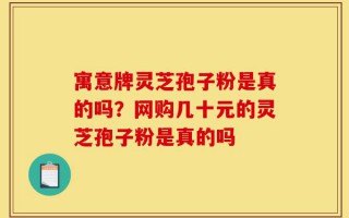 寓意牌灵芝孢子粉是真的吗？网购几十元的灵芝孢子粉是真的吗