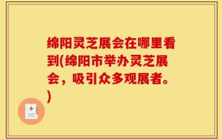 绵阳灵芝展会在哪里看到(绵阳市举办灵芝展会，吸引众多观展者。)