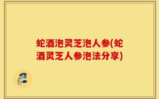 蛇酒泡灵芝泡人参(蛇酒灵芝人参泡法分享)