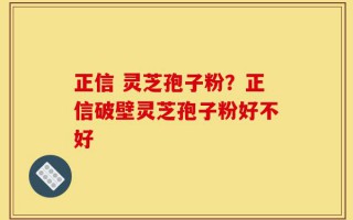 正信 灵芝孢子粉？正信破壁灵芝孢子粉好不好