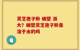 灵芝孢子粉 破壁 浙大？破壁灵芝孢子粉是溶于水的吗