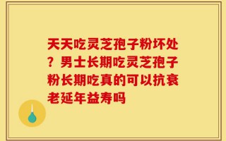 天天吃灵芝孢子粉坏处？男士长期吃灵芝孢子粉长期吃真的可以抗衰老延年益寿吗