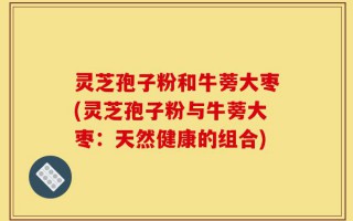 灵芝孢子粉和牛蒡大枣(灵芝孢子粉与牛蒡大枣：天然健康的组合)