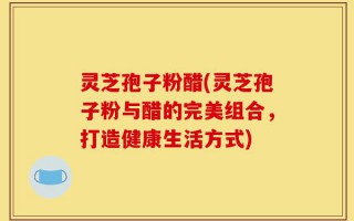 灵芝孢子粉醋(灵芝孢子粉与醋的完美组合，打造健康生活方式)
