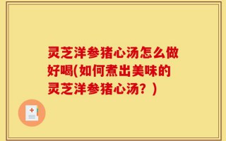 灵芝洋参猪心汤怎么做好喝(如何煮出美味的灵芝洋参猪心汤？)