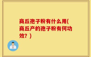 商丘孢子粉有什么用(商丘产的孢子粉有何功效？)