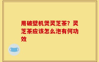用破壁机煲灵芝茶？灵芝茶应该怎么泡有何功效