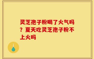 灵芝孢子粉喝了火气吗？夏天吃灵芝孢子粉不上火吗