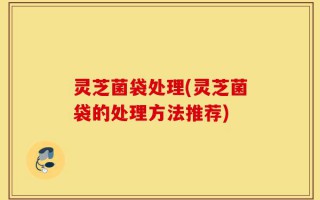 灵芝菌袋处理(灵芝菌袋的处理方法推荐)