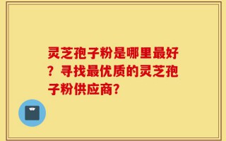 灵芝孢子粉是哪里最好？寻找最优质的灵芝孢子粉供应商？