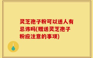 灵芝孢子粉可以送人有忌讳吗(赠送灵芝孢子粉应注意的事项)