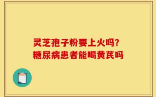 灵芝孢子粉要上火吗？糖尿病患者能喝黄芪吗