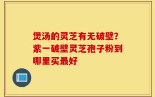 煲汤的灵芝有无破壁？紫一破壁灵芝孢子粉到哪里买最好