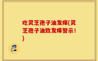 吃灵芝孢子油发痒(灵芝孢子油致发痒警示！)