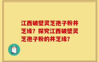 江西破壁灵芝孢子粉井芝缘？探究江西破壁灵芝孢子粉的井芝缘？