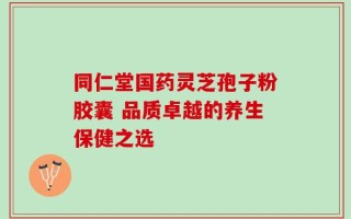 同仁堂国药灵芝孢子粉胶囊 品质卓越的养生保健之选