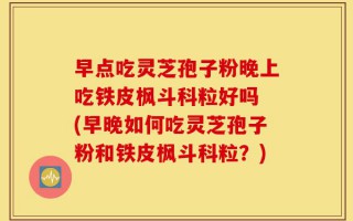 早点吃灵芝孢子粉晚上吃铁皮枫斗科粒好吗 (早晚如何吃灵芝孢子粉和铁皮枫斗科粒？)