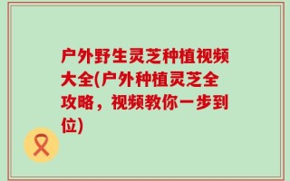 户外野生灵芝种植视频大全(户外种植灵芝全攻略，视频教你一步到位)