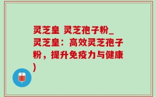 灵芝皇 灵芝孢子粉_灵芝皇：高效灵芝孢子粉，提升免疫力与健康)