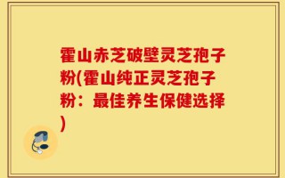 霍山赤芝破壁灵芝孢子粉(霍山纯正灵芝孢子粉：最佳养生保健选择)