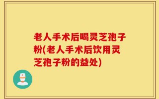 老人手术后喝灵芝孢子粉(老人手术后饮用灵芝孢子粉的益处)