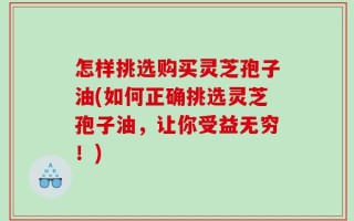 怎样挑选购买灵芝孢子油(如何正确挑选灵芝孢子油，让你受益无穷！)