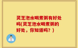 灵芝泡水喝煮粥有好处吗(灵芝泡水喝煮粥的好处，你知道吗？)
