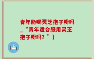 青年能喝灵芝孢子粉吗_“青年适合服用灵芝孢子粉吗？”)