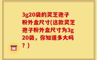 3g20袋的灵芝孢子粉外盒尺寸(这款灵芝孢子粉外盒尺寸为3g20袋，你知道多大吗？)