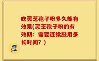 吃灵芝孢子粉多久能有效果(灵芝孢子粉的有效期：需要连续服用多长时间？)