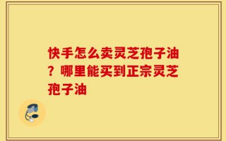 快手怎么卖灵芝孢子油？哪里能买到正宗灵芝孢子油