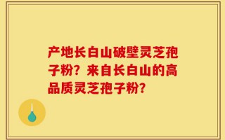 产地长白山破壁灵芝孢子粉？来自长白山的高品质灵芝孢子粉？