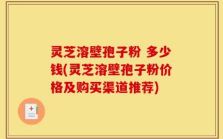 灵芝溶壁孢子粉 多少钱(灵芝溶壁孢子粉价格及购买渠道推荐)