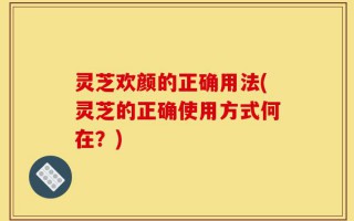 灵芝欢颜的正确用法(灵芝的正确使用方式何在？)