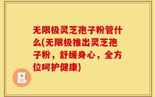 无限极灵芝孢子粉管什么(无限极推出灵芝孢子粉，舒缓身心，全方位呵护健康)
