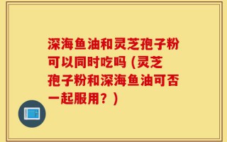 深海鱼油和灵芝孢子粉可以同时吃吗 (灵芝孢子粉和深海鱼油可否一起服用？)