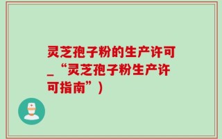 灵芝孢子粉的生产许可_“灵芝孢子粉生产许可指南”)