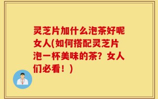 灵芝片加什么泡茶好呢女人(如何搭配灵芝片泡一杯美味的茶？女人们必看！)