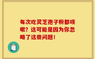 每次吃灵芝孢子粉都咳嗽？这可能是因为你忽略了这些问题！