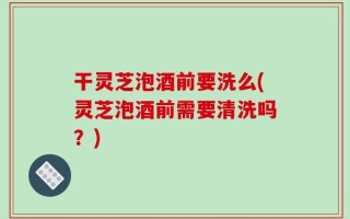 干灵芝泡酒前要洗么(灵芝泡酒前需要清洗吗？)