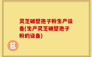 灵芝破壁孢子粉生产设备(生产灵芝破壁孢子粉的设备)