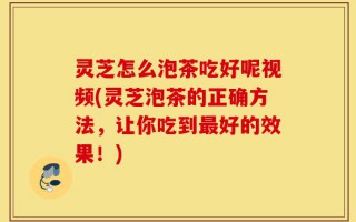 灵芝怎么泡茶吃好呢视频(灵芝泡茶的正确方法，让你吃到最好的效果！)