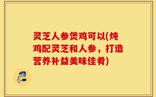 灵芝人参煲鸡可以(炖鸡配灵芝和人参，打造营养补益美味佳肴)