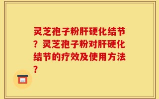 灵芝孢子粉肝硬化结节？灵芝孢子粉对肝硬化结节的疗效及使用方法？