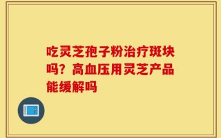 吃灵芝孢子粉治疗斑块吗？高血压用灵芝产品能缓解吗